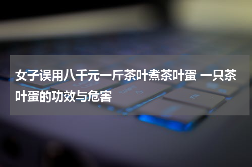 女子误用八千元一斤茶叶煮茶叶蛋 一只茶叶蛋的功效与危害