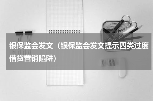 银保监会发文（银保监会发文提示四类过度借贷营销陷阱）