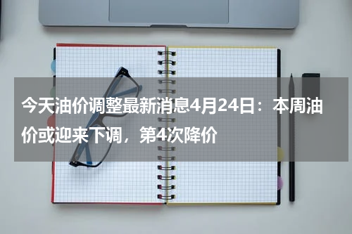 今天油价调整最新消息4月24日：本周油价或迎来下调，第4次降价