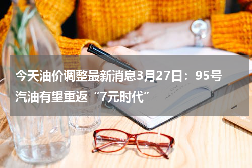 今天油价调整最新消息3月27日：95号汽油有望重返“7元时代”