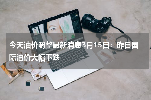 今天油价调整最新消息3月15日：昨日国际油价大幅下跌