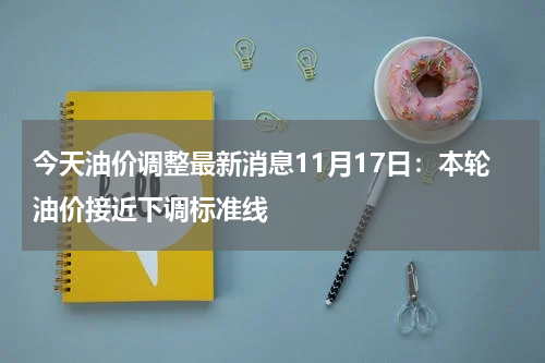 今天油价调整最新消息11月17日：本轮油价接近下调标准线