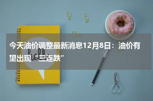 今天油价调整最新消息12月8日：油价有望出现“三连跌”