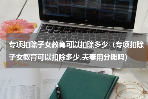 专项扣除子女教育可以扣除多少(专项扣除子女教育可以扣除多少,夫妻用分摊吗)