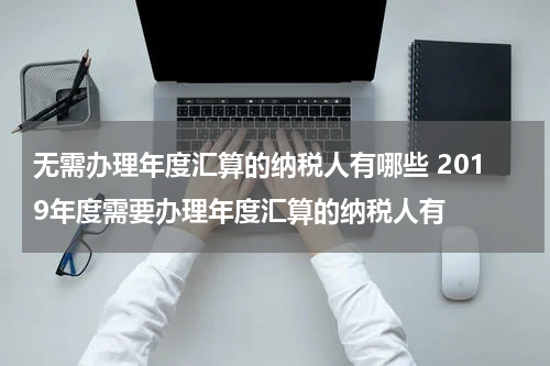 无需办理年度汇算的纳税人有哪些 2019年度需要办理年度汇算的纳税人有
