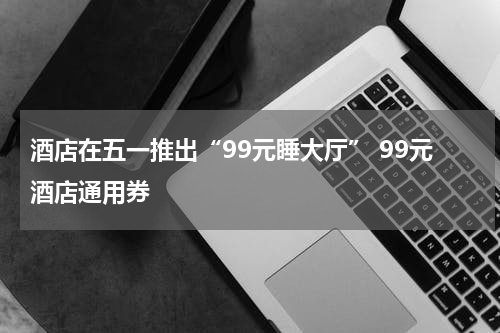 酒店在五一推出“99元睡大厅” 99元酒店通用券