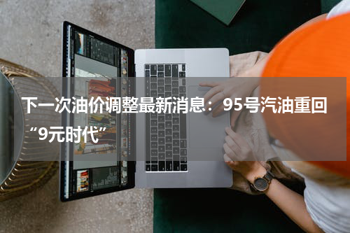 下一次油价调整最新消息:95号汽油重回“9元时代”