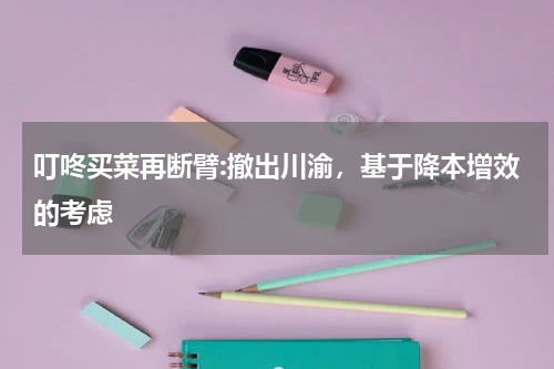 叮咚买菜再断臂:撤出川渝，基于降本增效的考虑