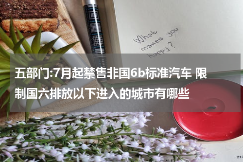 五部门:7月起禁售非国6b标准汽车 限制国六排放以下进入的城市有哪些
