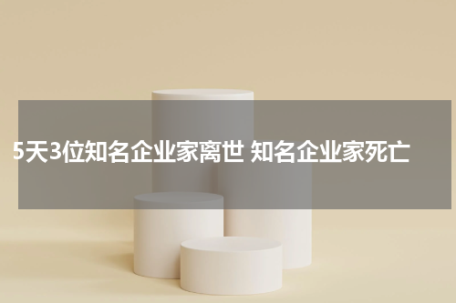 5天3位知名企业家离世 知名企业家死亡