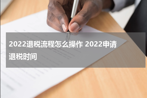 2022退税流程怎么操作 2022申请退税时间