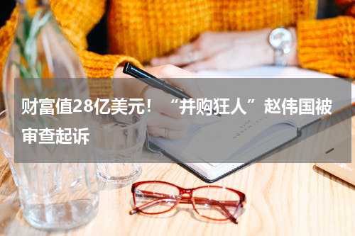 财富值28亿美元！“并购狂人”赵伟国被审查起诉