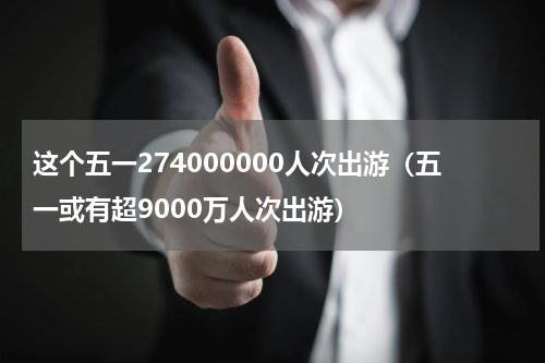 这个五一274000000人次出游(五一或有超9000万人次出游)