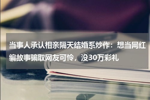 当事人承认相亲隔天结婚系炒作：想当网红编故事骗取网友可怜，没30万彩礼