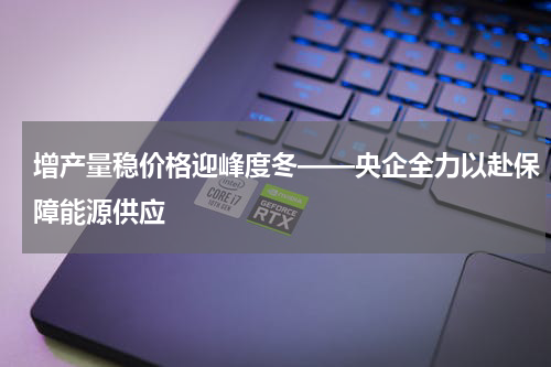 增产量稳价格迎峰度冬——央企全力以赴保障能源供应
