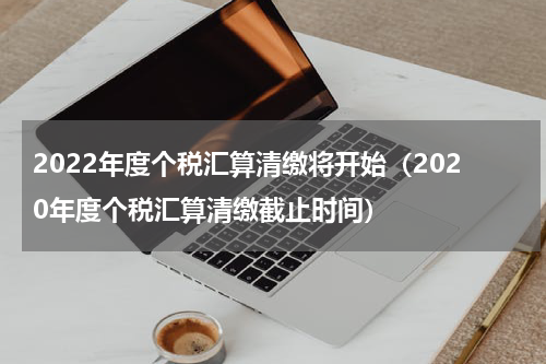 2022年度个税汇算清缴将开始（2020年度个税汇算清缴截止时间）