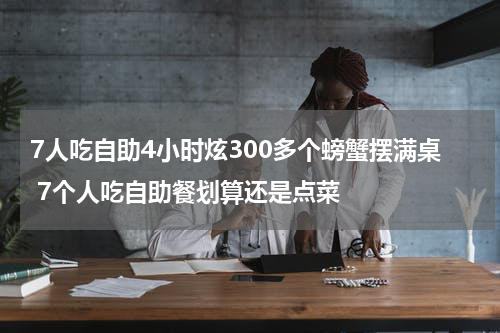 7人吃自助4小时炫300多个螃蟹摆满桌 7个人吃自助餐划算还是点菜