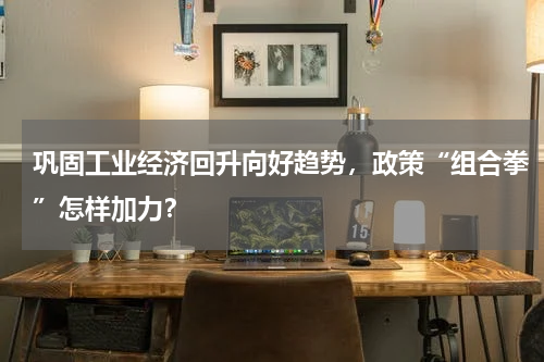 巩固工业经济回升向好趋势，政策“组合拳”怎样加力？