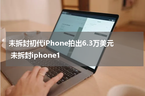 未拆封初代iPhone拍出6.3万美元 未拆封iphone1