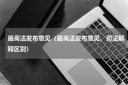 最高法发布意见（最高法发布意见、司法解释区别）