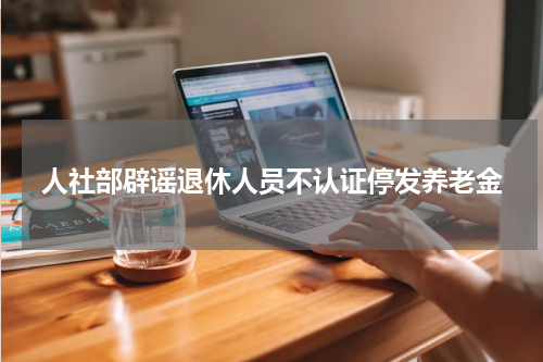 人社部辟谣退休人员不认证停发养老金