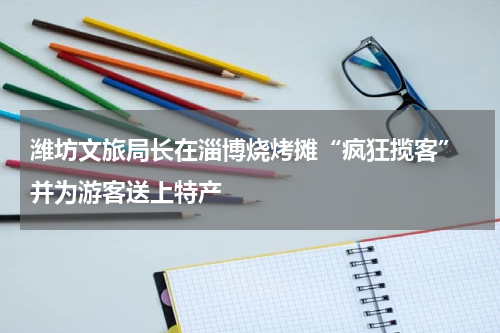 潍坊文旅局长在淄博烧烤摊“疯狂揽客” 并为游客送上特产