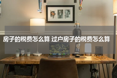 房子的税费怎么算 过户房子的税费怎么算