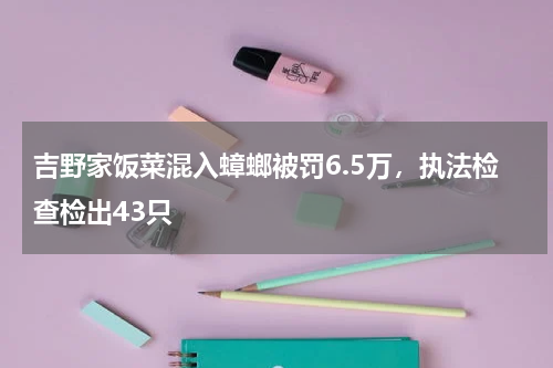 吉野家饭菜混入蟑螂被罚6.5万，执法检查检出43只