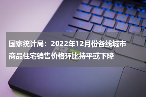 国家统计局:2022年12月份各线城市商品住宅销售价格环比持平或下降