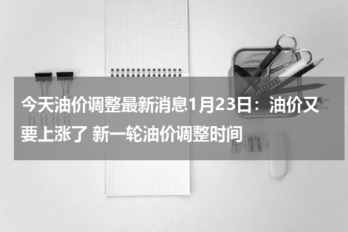 今天油价调整最新消息1月23日：油价又要上涨了 新一轮油价调整时间