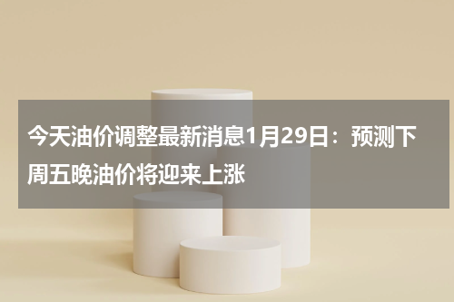 今天油价调整最新消息1月29日：预测下周五晚油价将迎来上涨