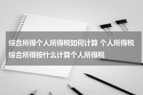 综合所得个人所得税如何计算 个人所得税综合所得按什么计算个人所得税