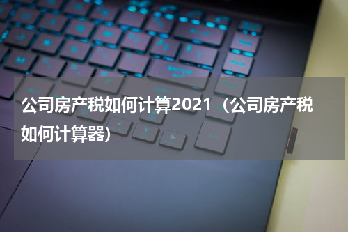 公司房产税如何计算2021(公司房产税如何计算器)