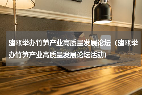 建瓯举办竹笋产业高质量发展论坛（建瓯举办竹笋产业高质量发展论坛活动）