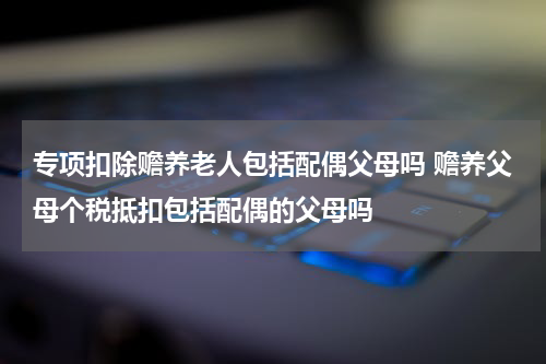专项扣除赡养老人包括配偶父母吗 赡养父母个税抵扣包括配偶的父母吗
