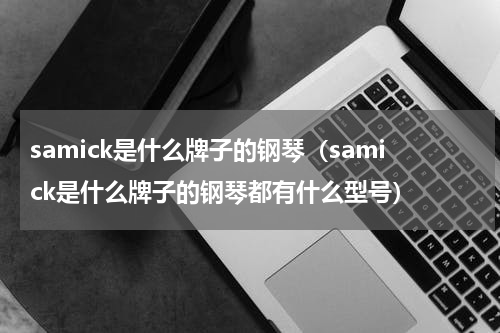 samick是什么牌子的钢琴(samick是什么牌子的钢琴都有什么型号)