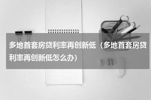 多地首套房贷利率再创新低（多地首套房贷利率再创新低怎么办）