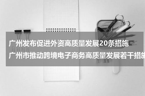 广州发布促进外资高质量发展20条措施 广州市推动跨境电子商务高质量发展若干措施