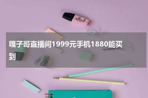 嘎子哥直播间1999元手机1880能买到