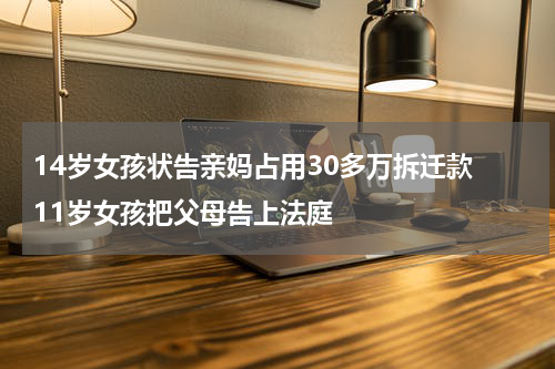 14岁女孩状告亲妈占用30多万拆迁款 11岁女孩把父母告上法庭