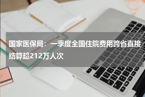 国家医保局：一季度全国住院费用跨省直接结算超212万人次