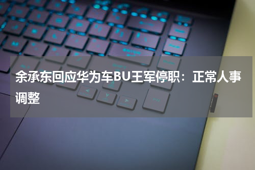 余承东回应华为车BU王军停职：正常人事调整