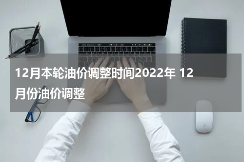 12月本轮油价调整时间2022年 12月份油价调整