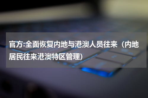 官方:全面恢复内地与港澳人员往来（内地居民往来港澳特区管理）