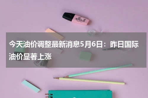 今天油价调整最新消息5月6日：昨日国际油价显著上涨