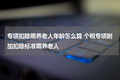 专项扣除赡养老人年龄怎么算 个税专项附加扣除标准赡养老人