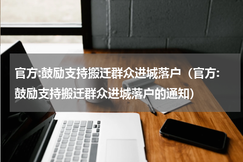 官方:鼓励支持搬迁群众进城落户（官方:鼓励支持搬迁群众进城落户的通知）