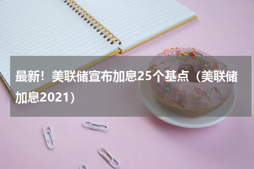 最新！美联储宣布加息25个基点（美联储加息2021）