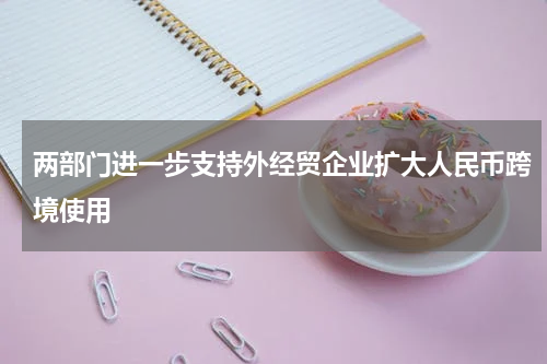 两部门进一步支持外经贸企业扩大人民币跨境使用