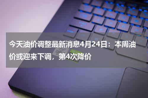 今天油价调整最新消息4月24日：本周油价或迎来下调，第4次降价